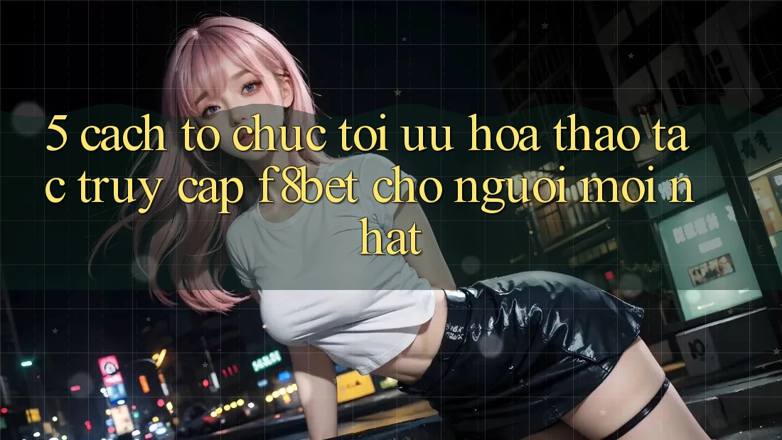5. Cách tổ chức Tối Ưu Hóa Thao tác Truy Cập F8bet Cho Người Mới nhất