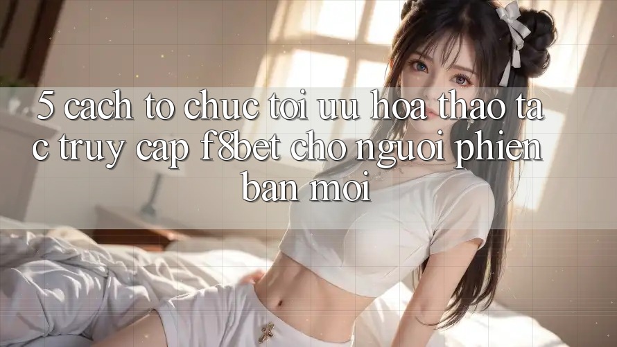 5. Cách tổ chức Tối Ưu Hóa Thao tác Truy Cập F8bet Cho Người Phiên bản mới 5. Cách tổ chức Tối Ưu Hóa Thao tác Truy Cập F8bet Cho Người Phiên bản mới