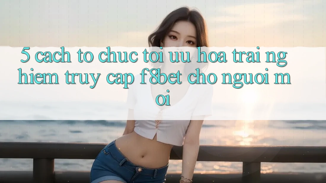 5. Cách tổ chức Tối Ưu Hóa Trải nghiệm Truy Cập F8bet Cho Người Mới