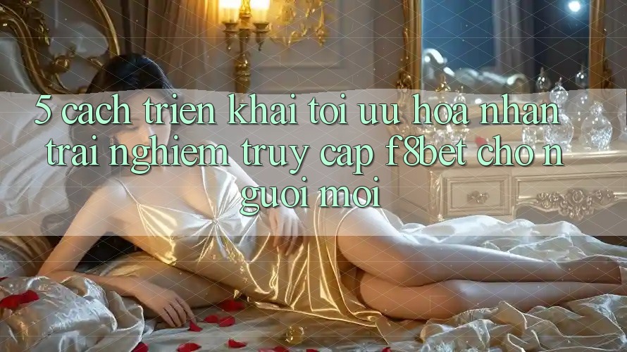 5. Cách triển khai Tối Ưu Hóa Nhận trải nghiệm Truy Cập F8bet Cho Người Mới