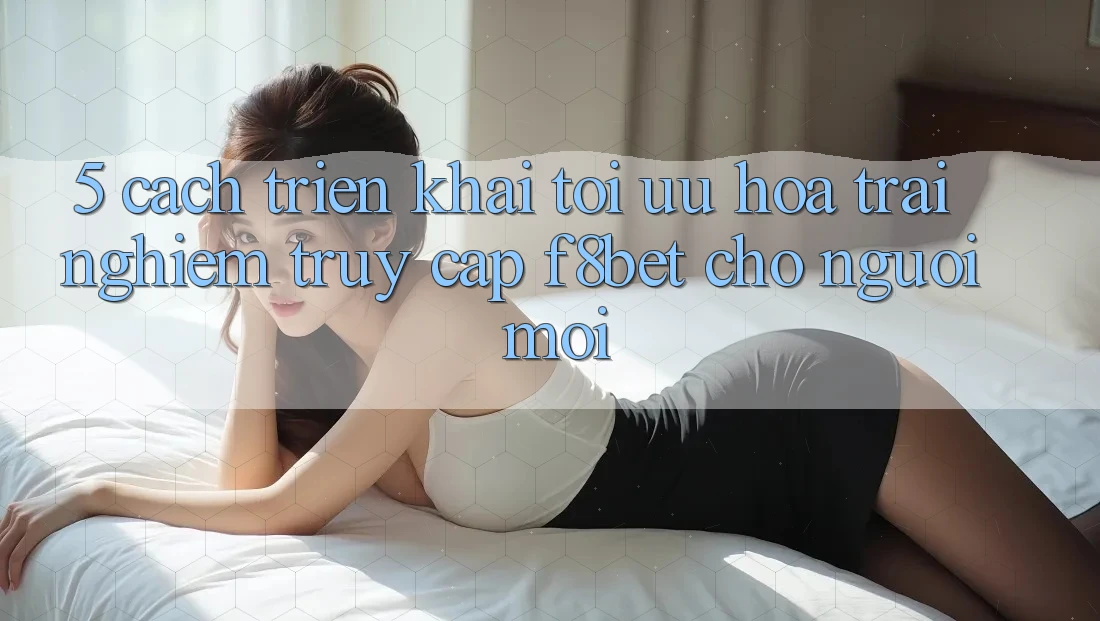 5. Cách triển khai Tối Ưu Hóa Trải nghiệm Truy Cập F8bet Cho Người Mới