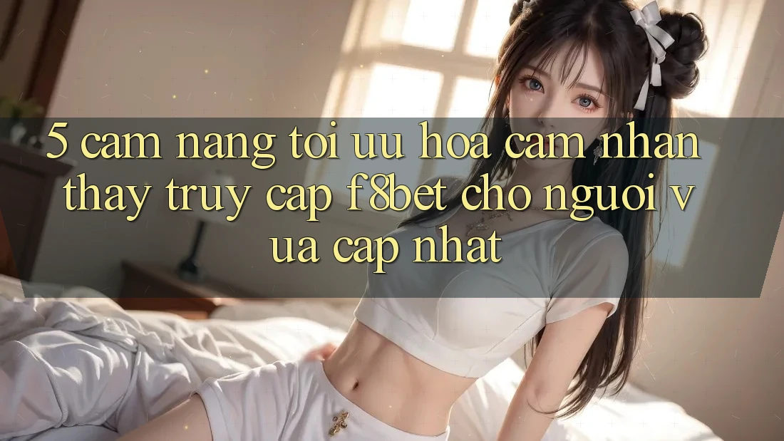 5. Cẩm nang Tối Ưu Hóa Cảm nhận thấy Truy Cập F8bet Cho Người Vừa cập nhật