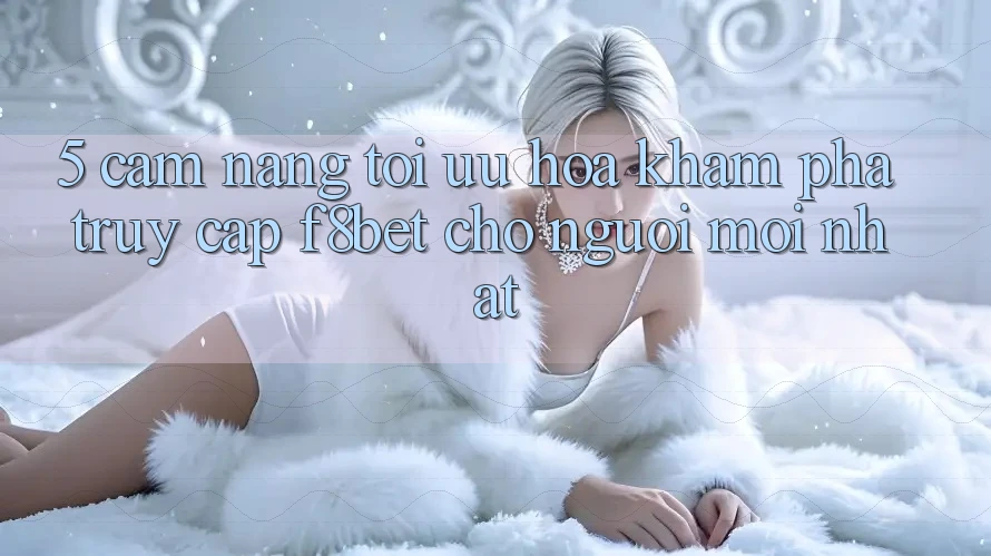 5. Cẩm nang Tối Ưu Hóa Khám phá Truy Cập F8bet Cho Người Mới nhất