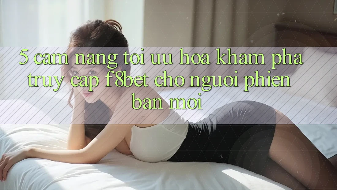5. Cẩm nang Tối Ưu Hóa Khám phá Truy Cập F8bet Cho Người Phiên bản mới