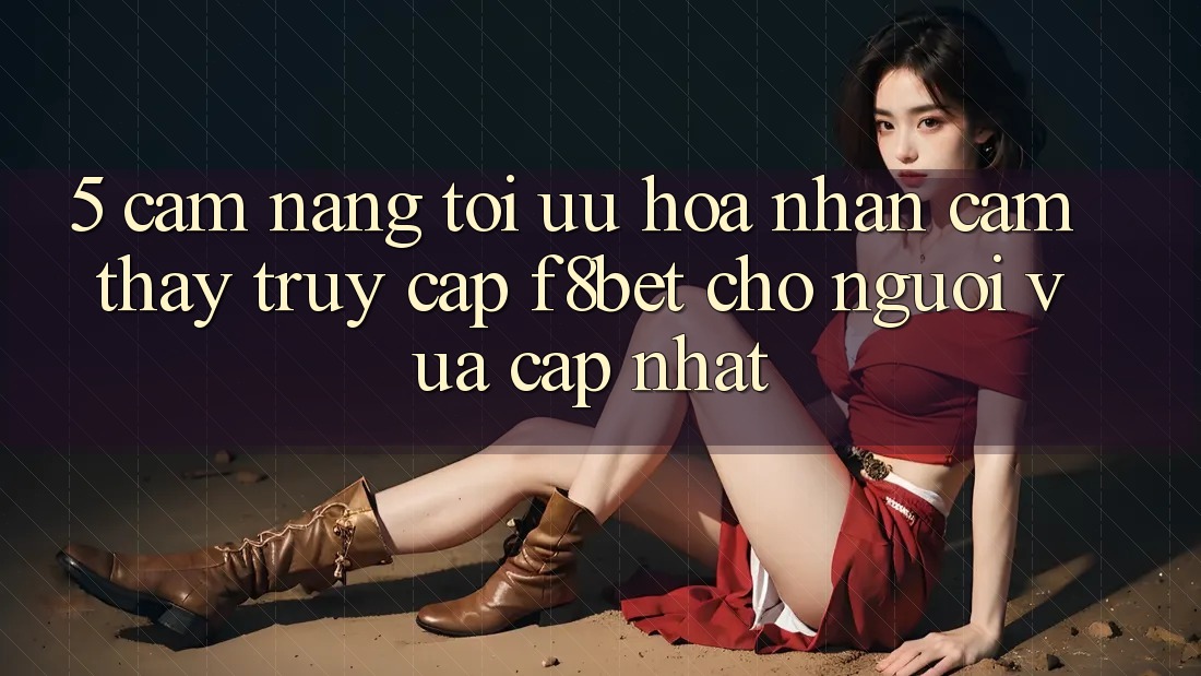 5. Cẩm nang Tối Ưu Hóa Nhận cảm thấy Truy Cập F8bet Cho Người Vừa cập nhật