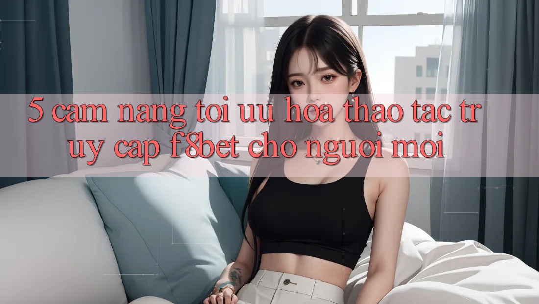 5. Cẩm nang Tối Ưu Hóa Thao tác Truy Cập F8bet Cho Người Mới 5. Cẩm nang Tối Ưu Hóa Thao tác Truy Cập F8bet Cho Người Mới