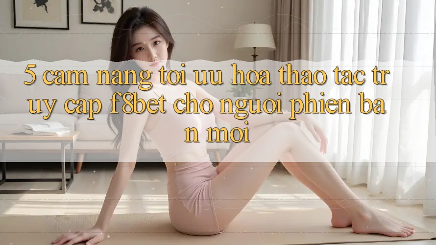 5. Cẩm nang Tối Ưu Hóa Thao tác Truy Cập F8bet Cho Người Phiên bản mới 5. Cẩm nang Tối Ưu Hóa Thao tác Truy Cập F8bet Cho Người Phiên bản mới