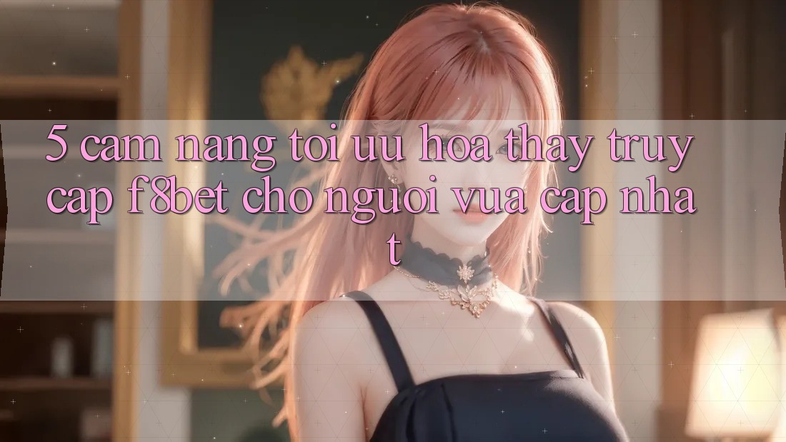 5. Cẩm nang Tối Ưu Hóa Thấy Truy Cập F8bet Cho Người Vừa cập nhật