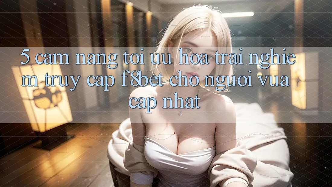 5. Cẩm nang Tối Ưu Hóa Trải Nghiệm Truy Cập F8bet Cho Người Vừa cập nhật