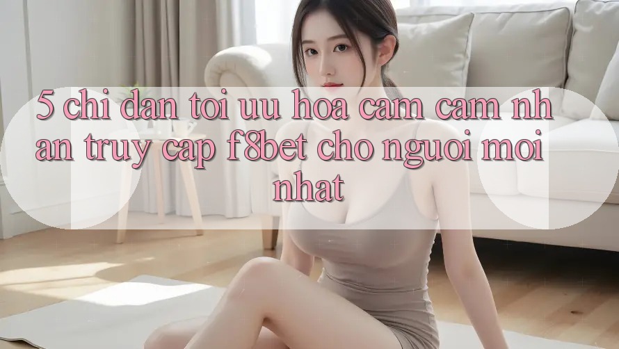 5. Chỉ dẫn Tối Ưu Hóa Cảm cảm nhận Truy Cập F8bet Cho Người Mới nhất 5. Chỉ dẫn Tối Ưu Hóa Cảm cảm nhận Truy Cập F8bet Cho Người Mới nhất