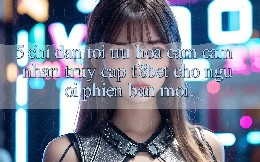 5. Chỉ dẫn Tối Ưu Hóa Cảm cảm nhận Truy Cập F8bet Cho Người Phiên bản mới