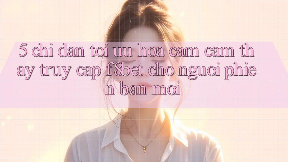 5. Chỉ dẫn Tối Ưu Hóa Cảm cảm thấy Truy Cập F8bet Cho Người Phiên bản mới