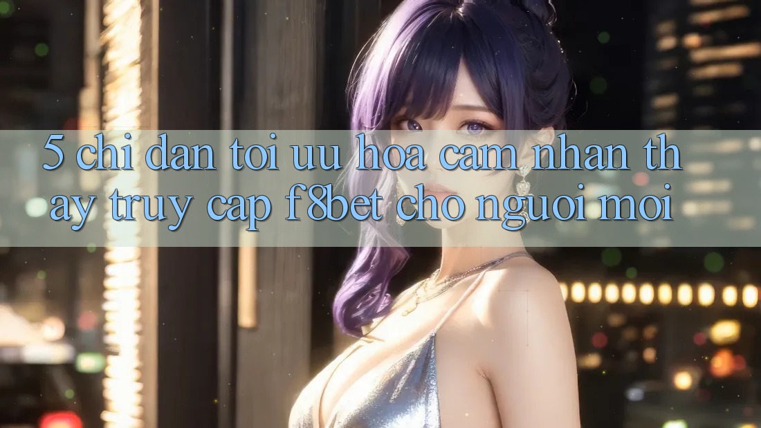 5. Chỉ dẫn Tối Ưu Hóa Cảm nhận thấy Truy Cập F8bet Cho Người Mới