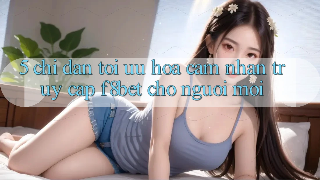 5. Chỉ dẫn Tối Ưu Hóa Cảm nhận Truy Cập F8bet Cho Người Mới 5. Chỉ dẫn Tối Ưu Hóa Cảm nhận Truy Cập F8bet Cho Người Mới