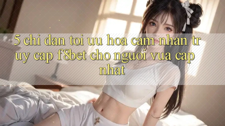 5. Chỉ dẫn Tối Ưu Hóa Cảm nhận Truy Cập F8bet Cho Người Vừa cập nhật 5. Chỉ dẫn Tối Ưu Hóa Cảm nhận Truy Cập F8bet Cho Người Vừa cập nhật