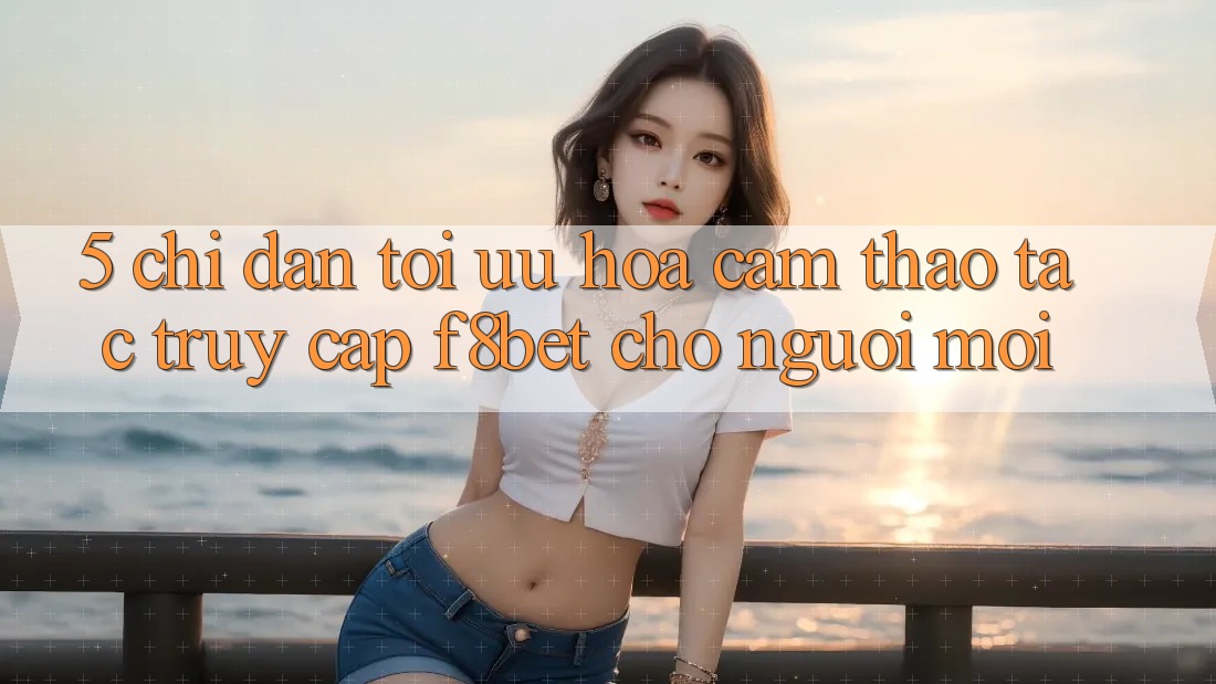5. Chỉ dẫn Tối Ưu Hóa Cảm thao tác Truy Cập F8bet Cho Người Mới