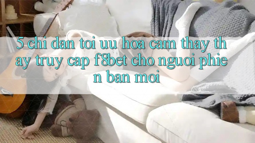5. Chỉ dẫn Tối Ưu Hóa Cảm thấy thấy Truy Cập F8bet Cho Người Phiên bản mới