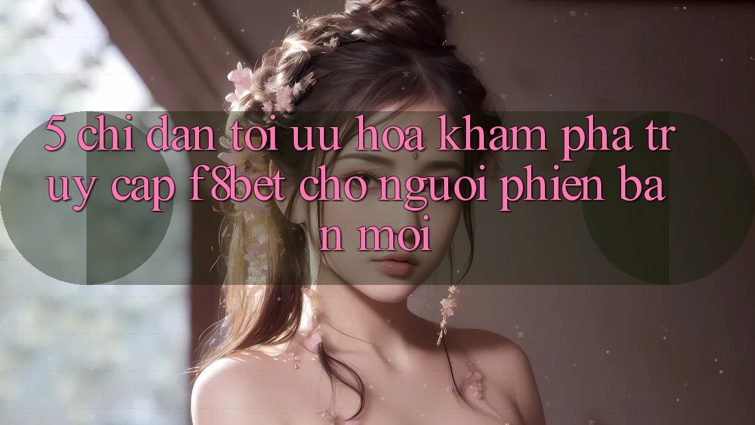 5. Chỉ dẫn Tối Ưu Hóa Khám phá Truy Cập F8bet Cho Người Phiên bản mới 5. Chỉ dẫn Tối Ưu Hóa Khám phá Truy Cập F8bet Cho Người Phiên bản mới