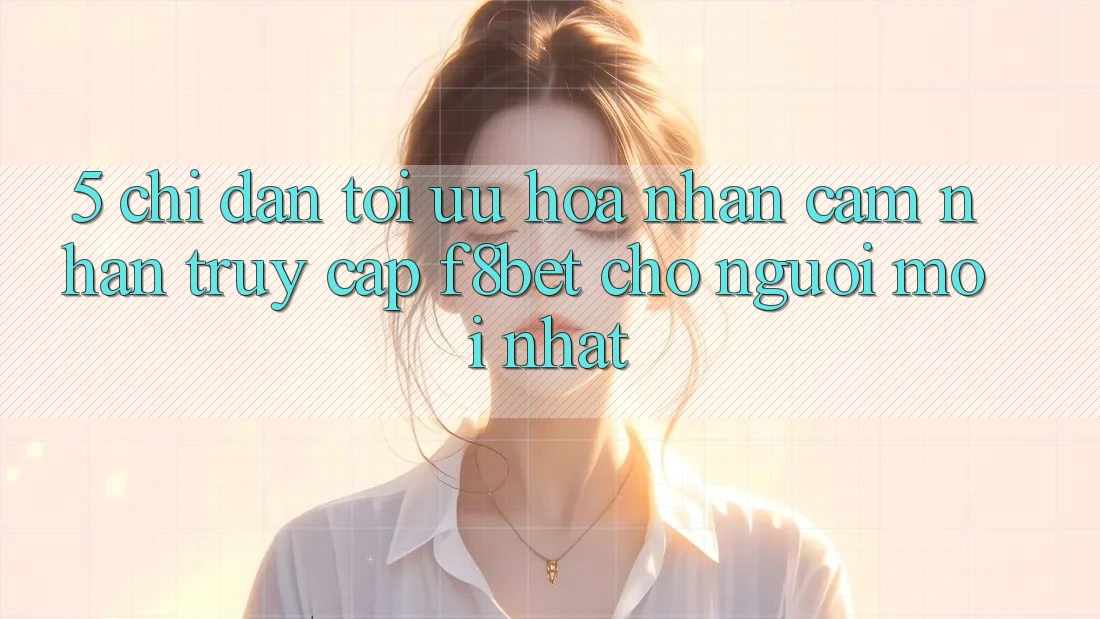 5. Chỉ dẫn Tối Ưu Hóa Nhận cảm nhận Truy Cập F8bet Cho Người Mới nhất