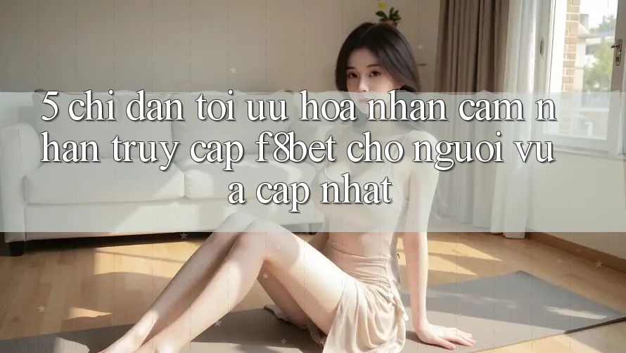 5. Chỉ dẫn Tối Ưu Hóa Nhận cảm nhận Truy Cập F8bet Cho Người Vừa cập nhật 5. Chỉ dẫn Tối Ưu Hóa Nhận cảm nhận Truy Cập F8bet Cho Người Vừa cập nhật