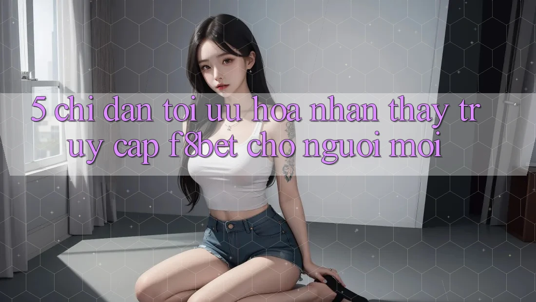 5. Chỉ dẫn Tối Ưu Hóa Nhận thấy Truy Cập F8bet Cho Người Mới