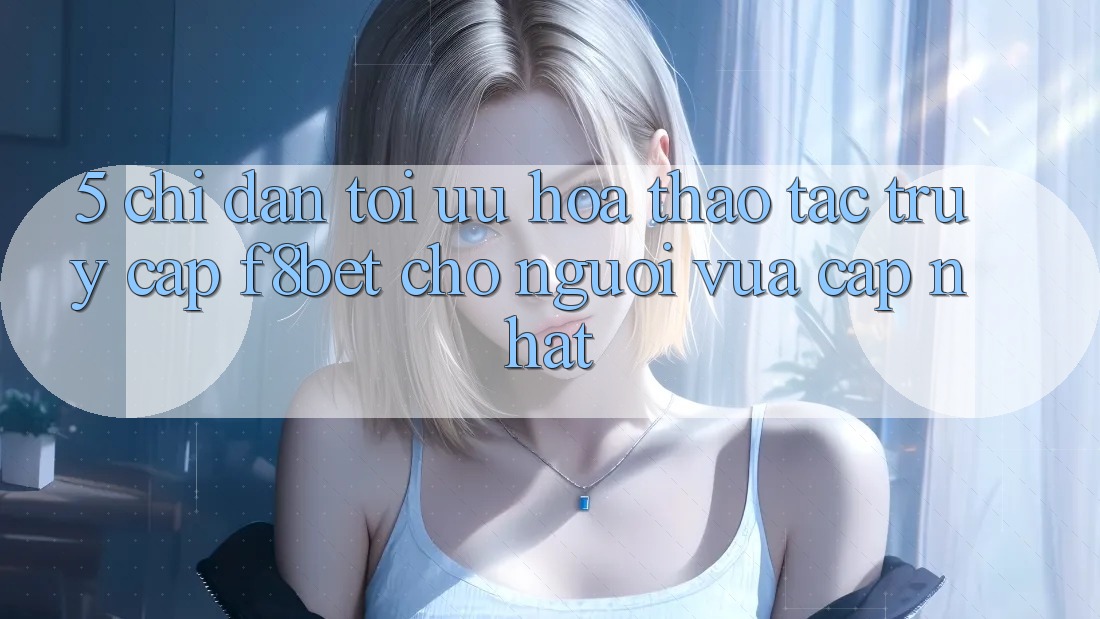5. Chỉ dẫn Tối Ưu Hóa Thao tác Truy Cập F8bet Cho Người Vừa cập nhật 5. Chỉ dẫn Tối Ưu Hóa Thao tác Truy Cập F8bet Cho Người Vừa cập nhật