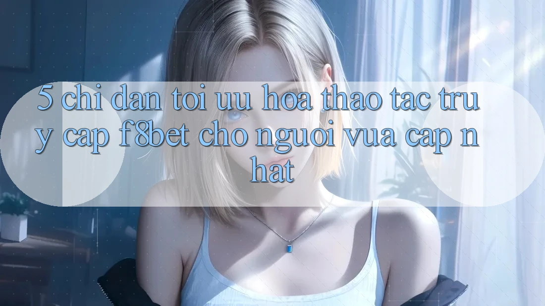 5. Chỉ dẫn Tối Ưu Hóa Thao tác Truy Cập F8bet Cho Người Vừa cập nhật