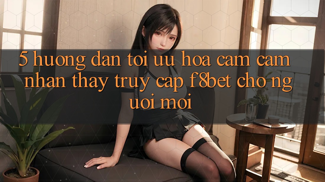 5. Hướng Dẫn Tối Ưu Hóa Cảm cảm nhận thấy Truy Cập F8bet Cho Người Mới