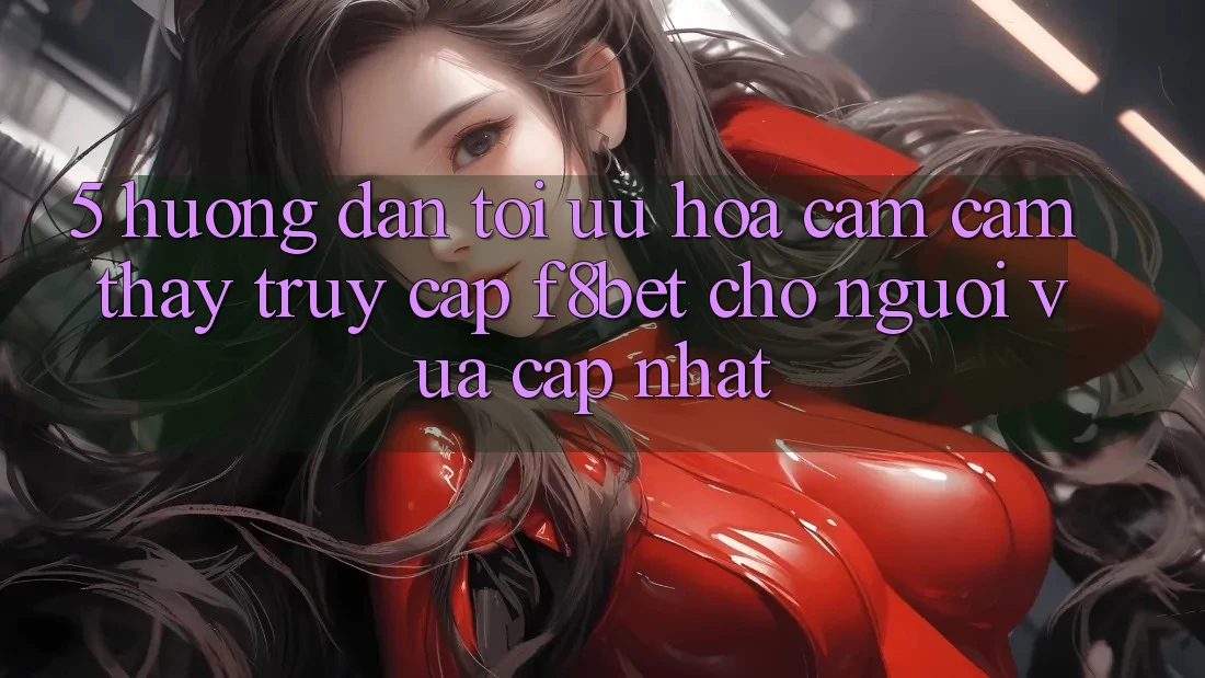 5. Hướng Dẫn Tối Ưu Hóa Cảm cảm thấy Truy Cập F8bet Cho Người Vừa cập nhật