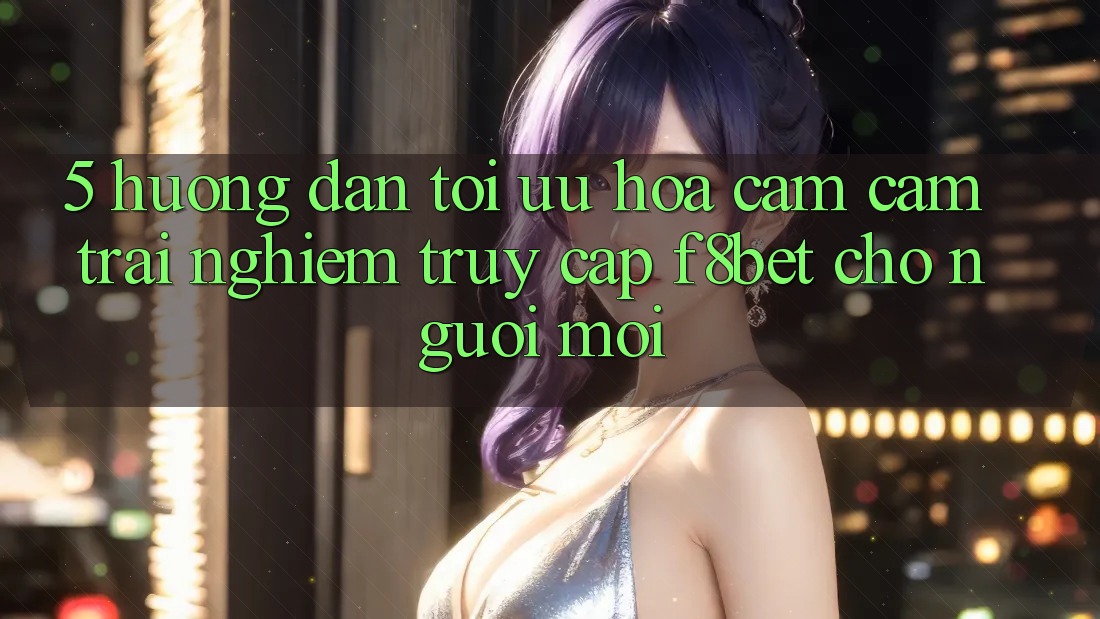 5. Hướng Dẫn Tối Ưu Hóa Cảm cảm trải nghiệm Truy Cập F8bet Cho Người Mới