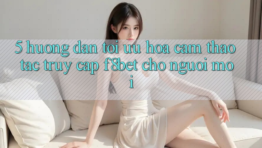 5. Hướng Dẫn Tối Ưu Hóa Cảm thao tác Truy Cập F8bet Cho Người Mới
