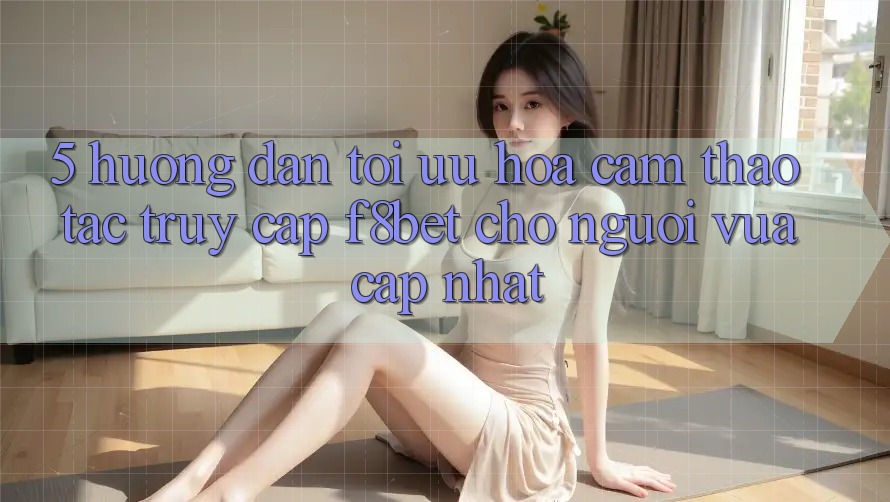 5. Hướng Dẫn Tối Ưu Hóa Cảm thao tác Truy Cập F8bet Cho Người Vừa cập nhật