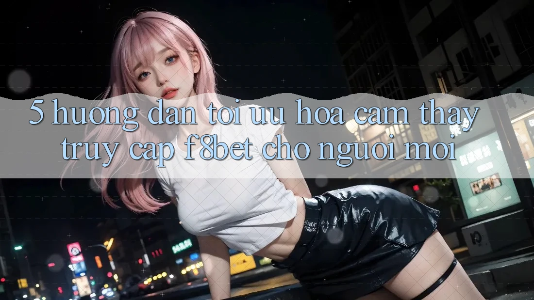 5. Hướng Dẫn Tối Ưu Hóa Cảm thấy Truy Cập F8bet Cho Người Mới