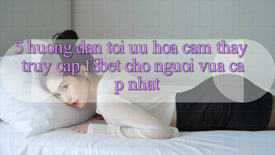 5. Hướng Dẫn Tối Ưu Hóa Cảm thấy Truy Cập F8bet Cho Người Vừa cập nhật