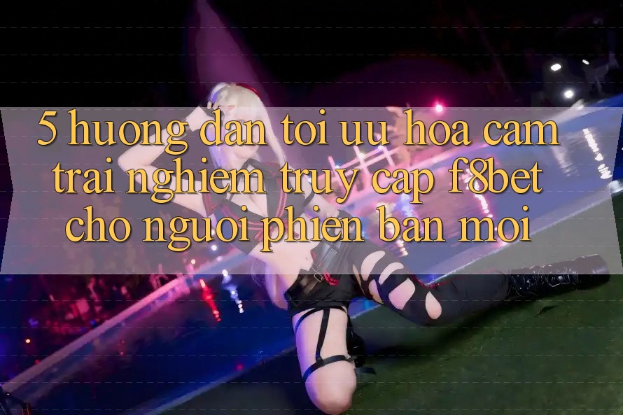 5. Hướng Dẫn Tối Ưu Hóa Cảm trải nghiệm Truy Cập F8bet Cho Người Phiên bản mới 5. Hướng Dẫn Tối Ưu Hóa Cảm trải nghiệm Truy Cập F8bet Cho Người Phiên bản mới