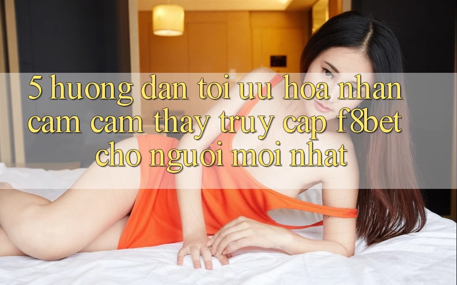 5. Hướng dẫn Tối Ưu Hóa Nhận cảm cảm thấy Truy Cập F8bet Cho Người Mới nhất