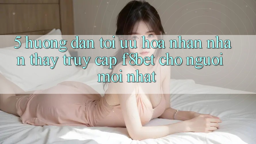 5. Hướng Dẫn Tối Ưu Hóa Nhận nhận thấy Truy Cập F8bet Cho Người Mới nhất