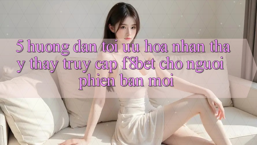 5. Hướng Dẫn Tối Ưu Hóa Nhận thấy thấy Truy Cập F8bet Cho Người Phiên bản mới 5. Hướng Dẫn Tối Ưu Hóa Nhận thấy thấy Truy Cập F8bet Cho Người Phiên bản mới