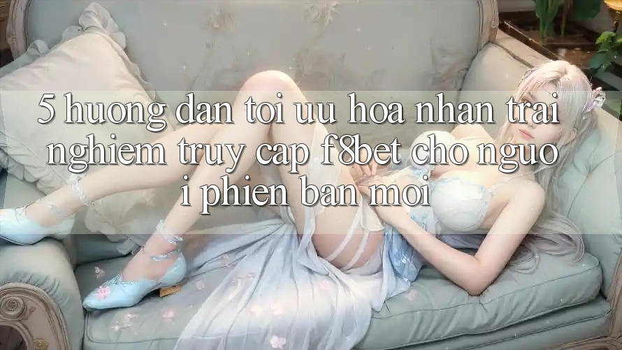 5. Hướng Dẫn Tối Ưu Hóa Nhận trải nghiệm Truy Cập F8bet Cho Người Phiên bản mới 5. Hướng Dẫn Tối Ưu Hóa Nhận trải nghiệm Truy Cập F8bet Cho Người Phiên bản mới