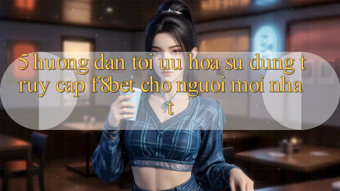 5. Hướng Dẫn Tối Ưu Hóa Sử dụng Truy Cập F8bet Cho Người Mới nhất