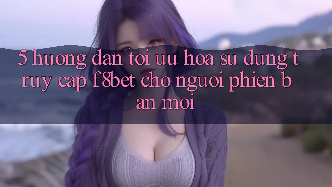5. Hướng Dẫn Tối Ưu Hóa Sử dụng Truy Cập F8bet Cho Người Phiên bản mới 5. Hướng Dẫn Tối Ưu Hóa Sử dụng Truy Cập F8bet Cho Người Phiên bản mới