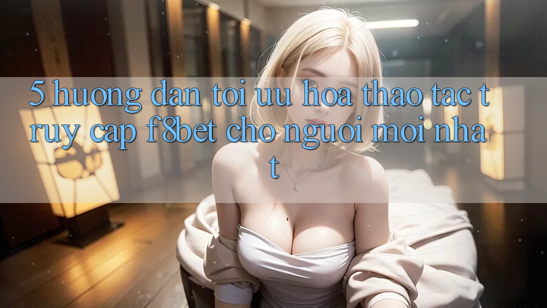 5. Hướng Dẫn Tối Ưu Hóa Thao tác Truy Cập F8bet Cho Người Mới nhất