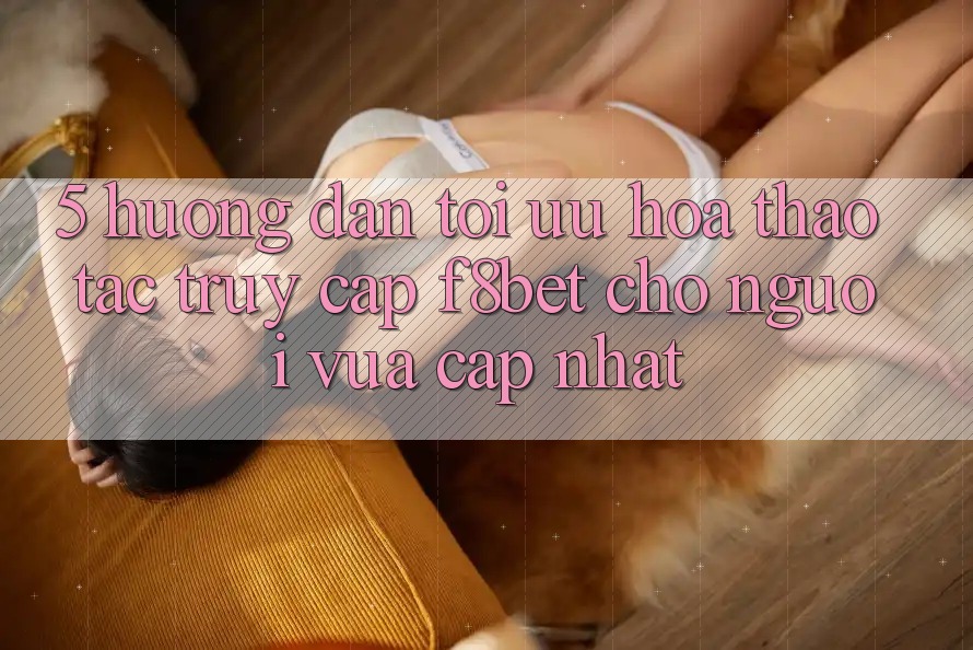 5. Hướng Dẫn Tối Ưu Hóa Thao tác Truy Cập F8bet Cho Người Vừa cập nhật