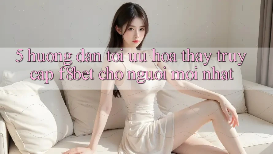 5. Hướng Dẫn Tối Ưu Hóa Thấy Truy Cập F8bet Cho Người Mới nhất