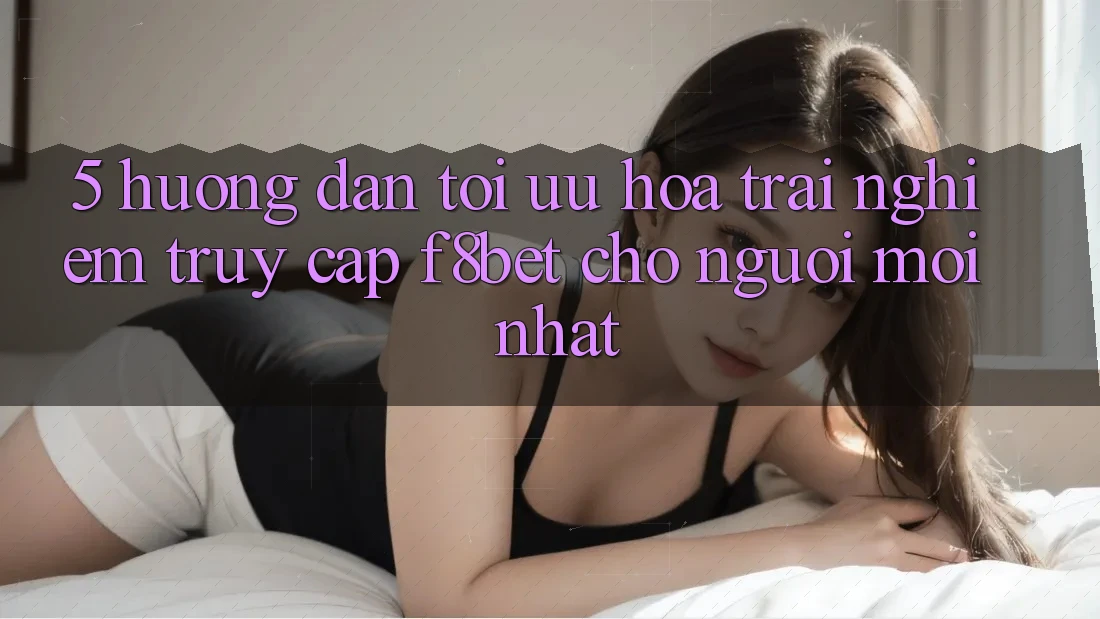 5. Hướng Dẫn Tối Ưu Hóa Trải Nghiệm Truy Cập F8bet Cho Người Mới nhất