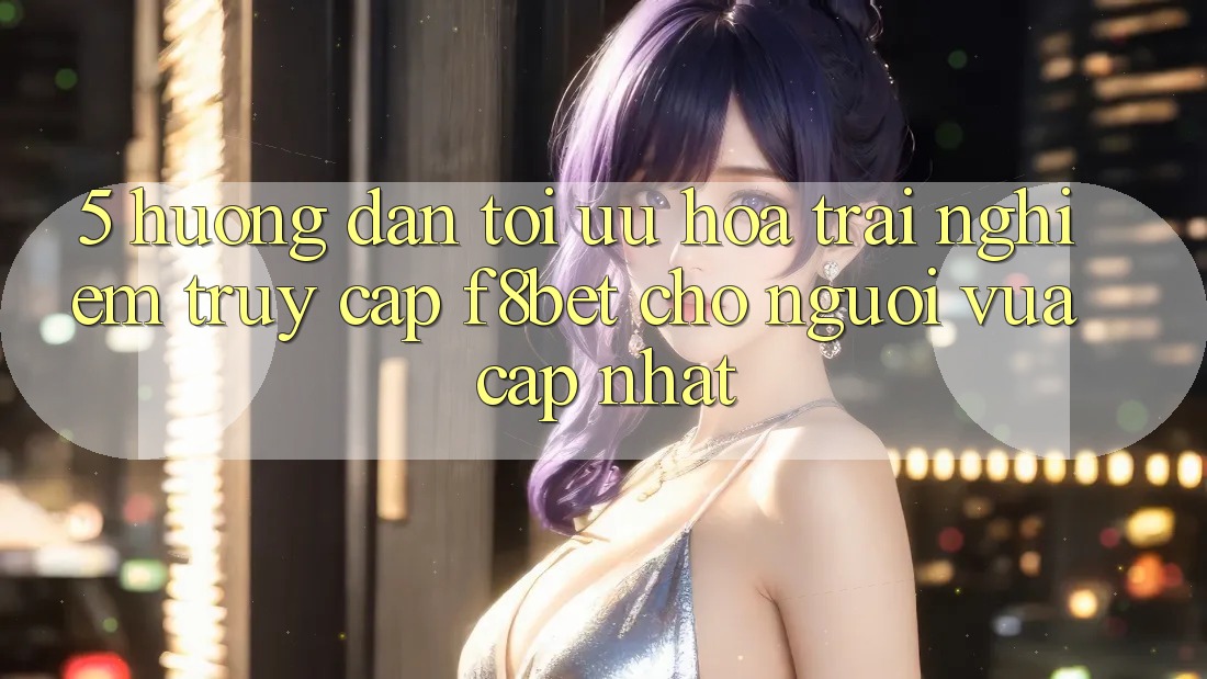 5. Hướng Dẫn Tối Ưu Hóa Trải nghiệm Truy Cập F8bet Cho Người Vừa cập nhật