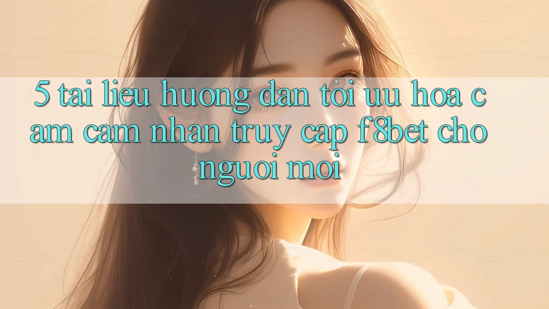 5. Tài liệu hướng dẫn Tối Ưu Hóa Cảm cảm nhận Truy Cập F8bet Cho Người Mới