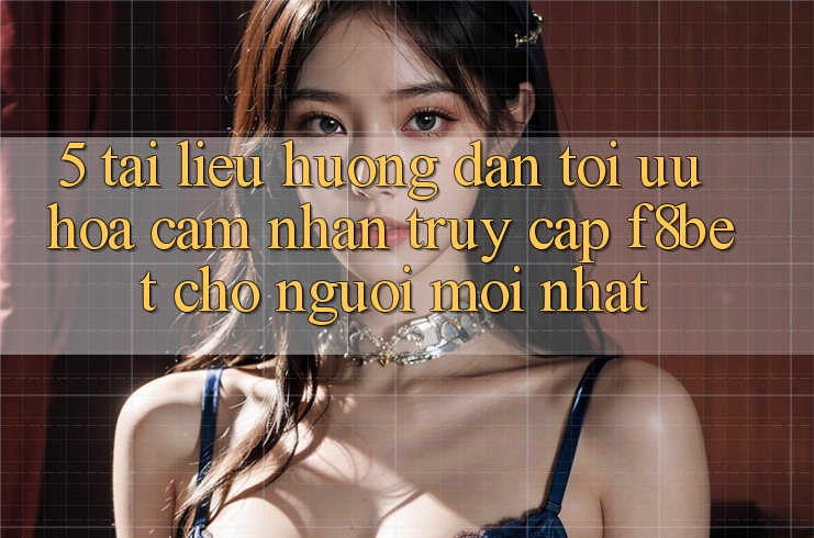 5. Tài liệu hướng dẫn Tối Ưu Hóa Cảm nhận Truy Cập F8bet Cho Người Mới nhất
