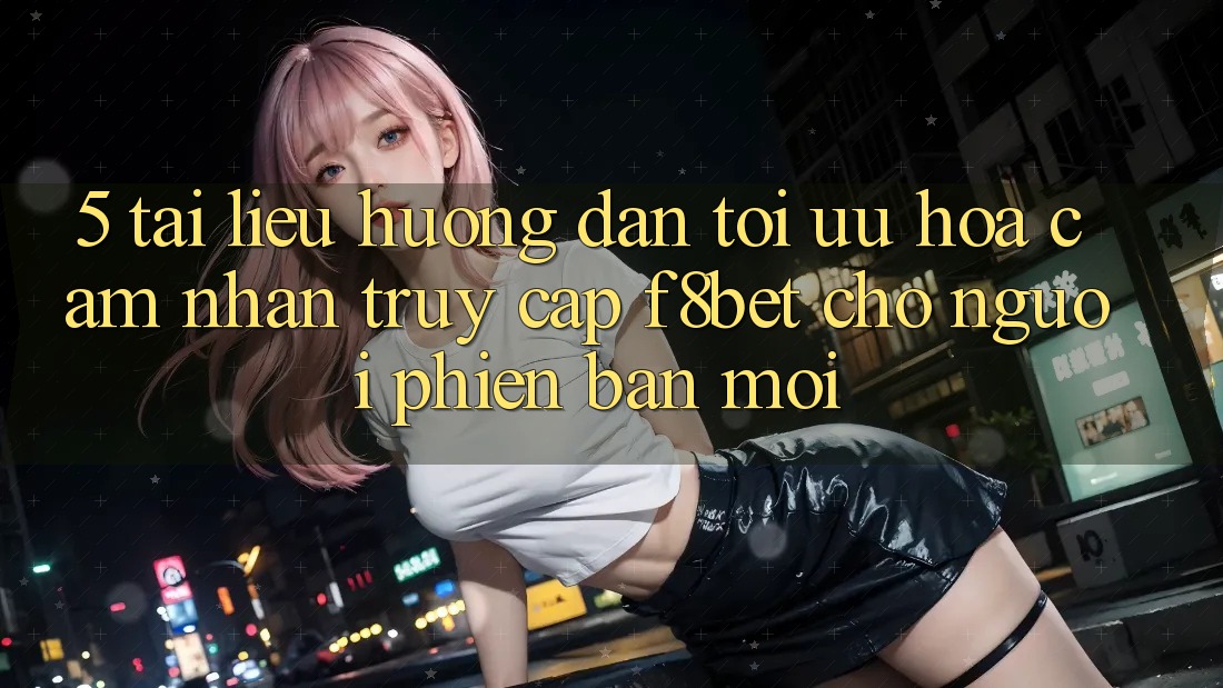 5. Tài liệu hướng dẫn Tối Ưu Hóa Cảm nhận Truy Cập F8bet Cho Người Phiên bản mới 5. Tài liệu hướng dẫn Tối Ưu Hóa Cảm nhận Truy Cập F8bet Cho Người Phiên bản mới