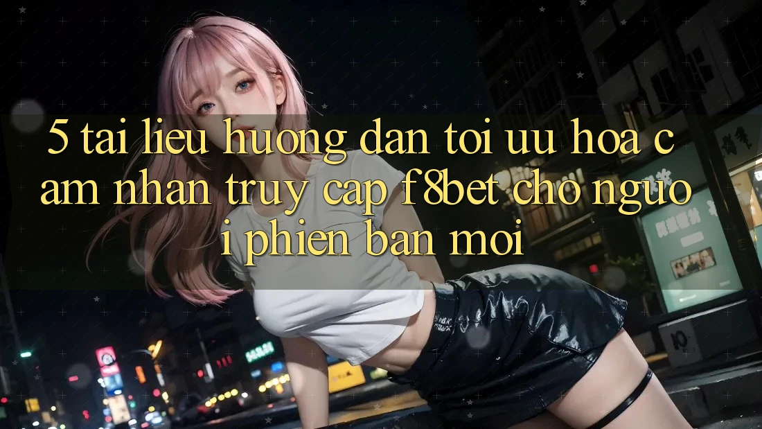 5. Tài liệu hướng dẫn Tối Ưu Hóa Cảm nhận Truy Cập F8bet Cho Người Phiên bản mới
